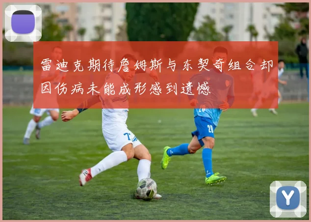 雷迪克期待詹姆斯与东契奇组合却因伤病未能成形感到遗憾