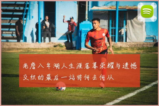 老詹八年湖人生涯落幕荣耀与遗憾交织的最后一站将何去何从