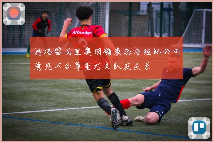 迪格雷戈里奥明确表态与经纪公司意见不合尊重尤文队友关系