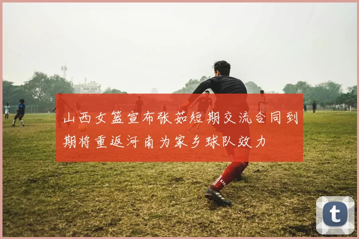 山西女篮宣布张茹短期交流合同到期将重返河南为家乡球队效力