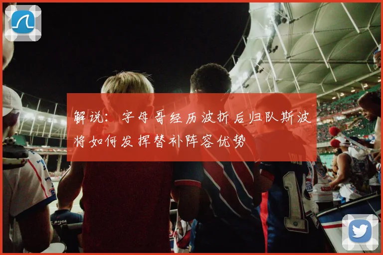 解说：字母哥经历波折后归队斯波将如何发挥替补阵容优势