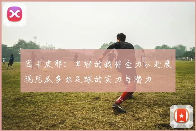 因卡皮耶：年轻的我将全力以赴展现厄瓜多尔足球的实力与潜力