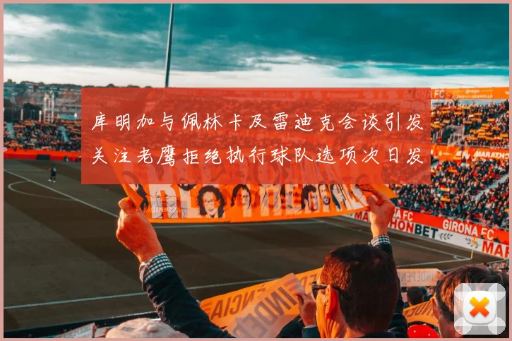 库明加与佩林卡及雷迪克会谈引发关注老鹰拒绝执行球队选项次日发生