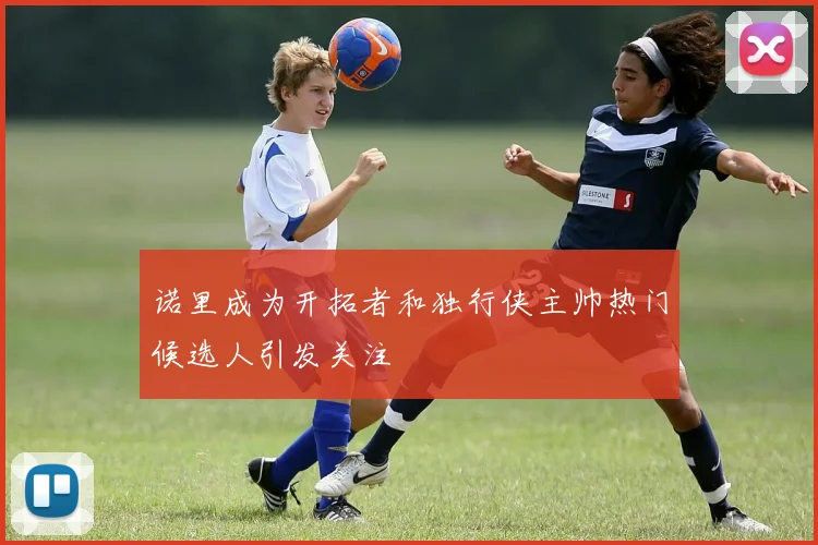 诺里成为开拓者和独行侠主帅热门候选人引发关注