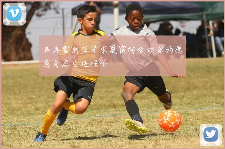 库库雷利亚寻求夏窗转会切尔西愿意考虑合适报价